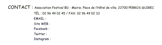 CONTACT : Association Festival BD - Mairie, Place de l’Hôtel de ville, 22700 PERROS-GUIREC 
                                  TÉL : 02 96 49 02 45 / FAX: 02 96 49 02 33 
                                  EMAIL : contact.bdperros@gmail.com
                                  Site WEB : www.bdperros.com
                                  Facebook : www.facebook.com/festivalbdperrosguirec
                                  Twitter : www.twitter.com/BDPerros
                                  Instagram : www.instagram.com/festivalbdperros/